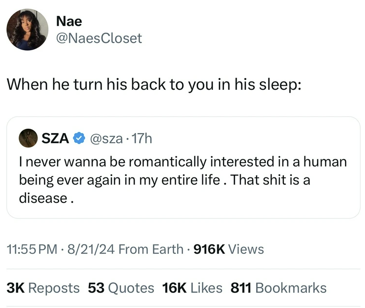 screenshot - Nae When he turn his back to you in his sleep Sza . 17h I never wanna be romantically interested in a human being ever again in my entire life. That shit is a disease. 82124 From Earth Views 3K Reposts 53 Quotes 16K 811 Bookmarks